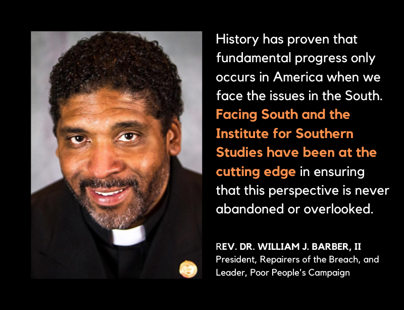 A quote that reads "History has proven that fundamental progress only occurs in America when we face the issues in the South. Facing South and the Institute for Southern Studies have been at the cutting edge in ensuring that this perspective is never abandoned or overlooked." Quote by Rev. Dr. William J Barber, II.